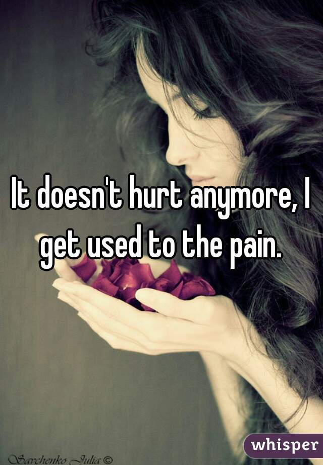It doesn't hurt anymore, I get used to the pain. 