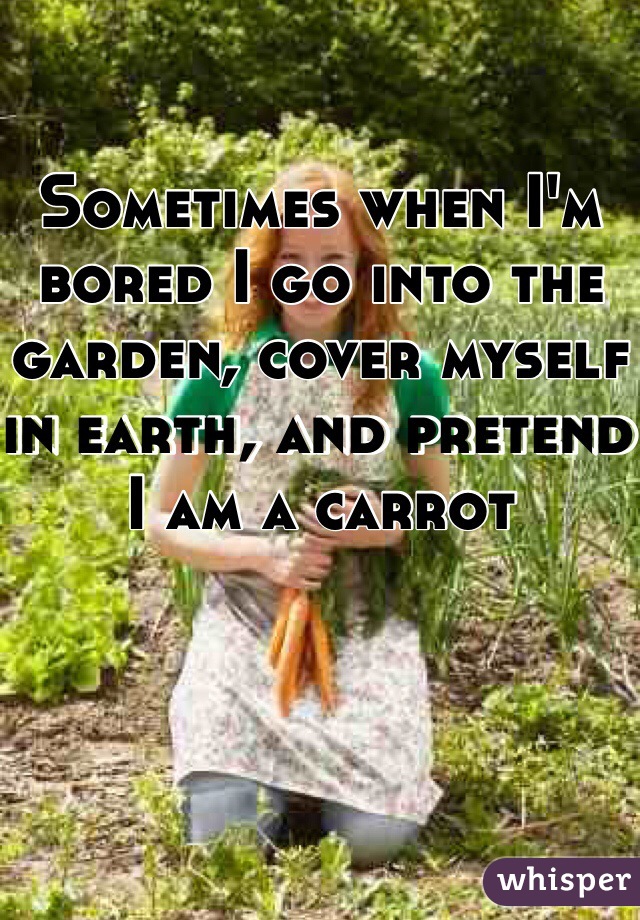 Sometimes when I'm bored I go into the garden, cover myself in earth, and pretend I am a carrot  