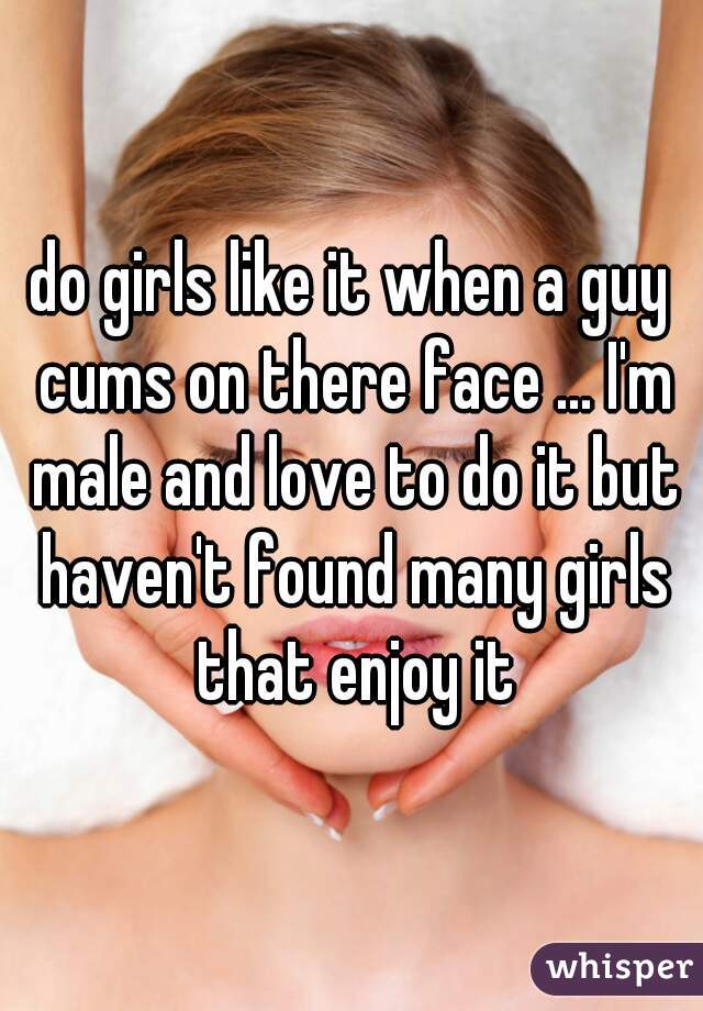 do girls like it when a guy cums on there face ... I'm male and love to do it but haven't found many girls that enjoy it