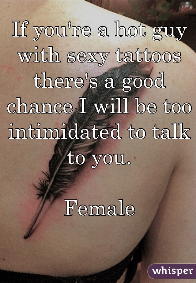If you're a hot guy with sexy tattoos there's a good chance I will be too intimidated to talk to you. 

Female