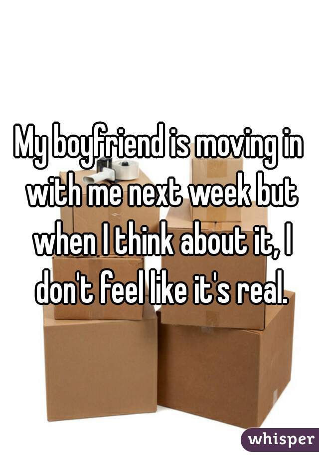 My boyfriend is moving in with me next week but when I think about it, I don't feel like it's real.