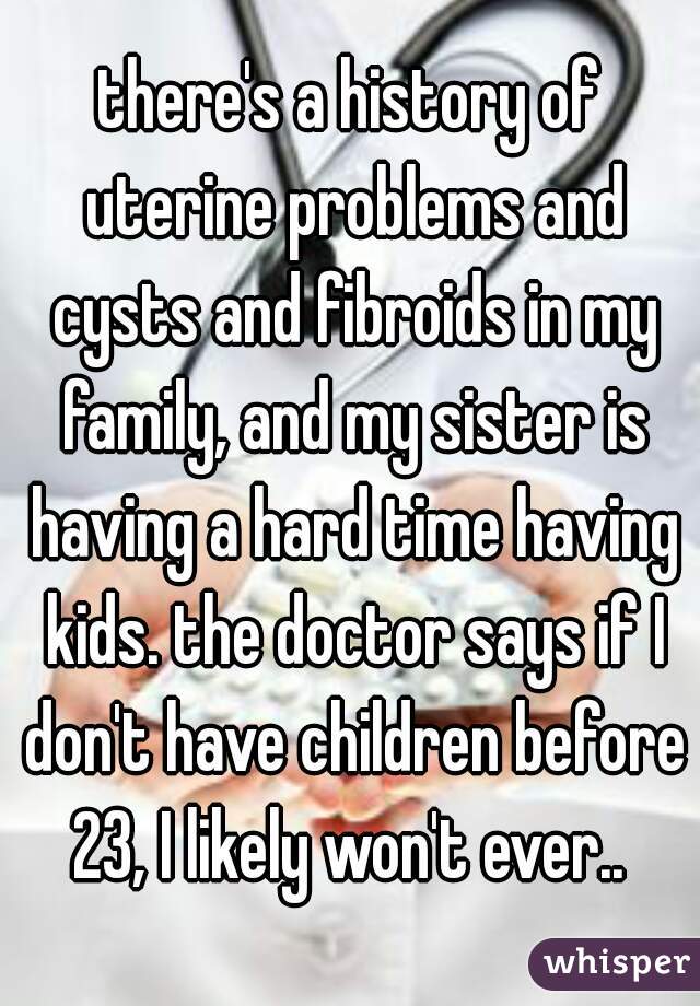 there's a history of uterine problems and cysts and fibroids in my family, and my sister is having a hard time having kids. the doctor says if I don't have children before 23, I likely won't ever.. 