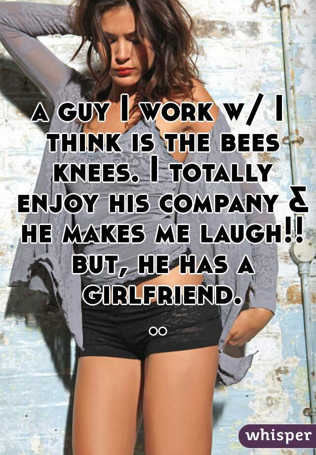a guy I work w/ I think is the bees knees. I totally enjoy his company & he makes me laugh!! but, he has a girlfriend...