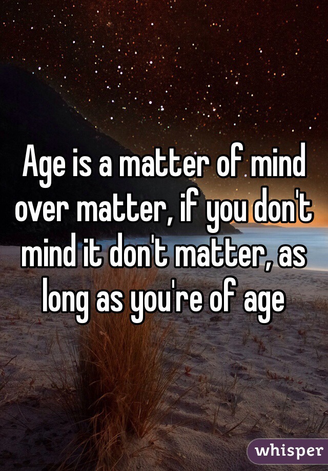 Age is a matter of mind over matter, if you don't mind it don't matter, as long as you're of age
