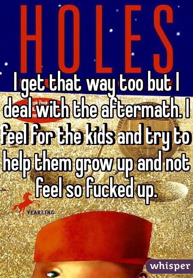 I get that way too but I deal with the aftermath. I feel for the kids and try to help them grow up and not feel so fucked up. 