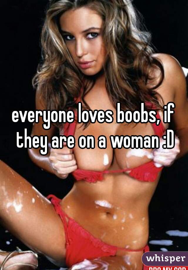 everyone loves boobs, if they are on a woman :D