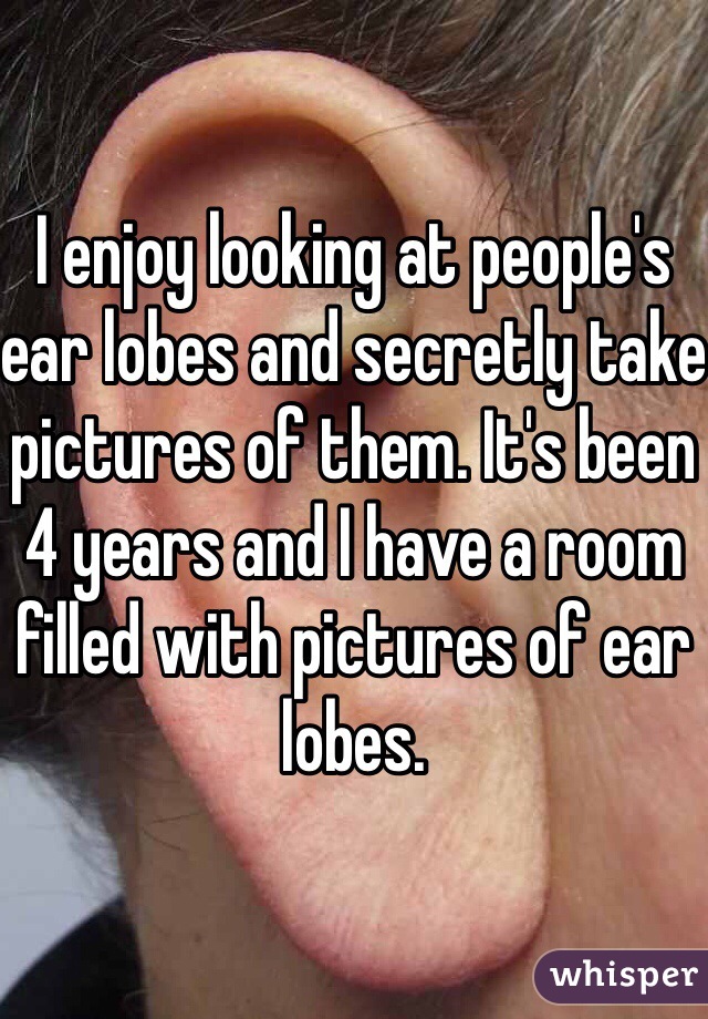 I enjoy looking at people's ear lobes and secretly take pictures of them. It's been 4 years and I have a room filled with pictures of ear lobes. 