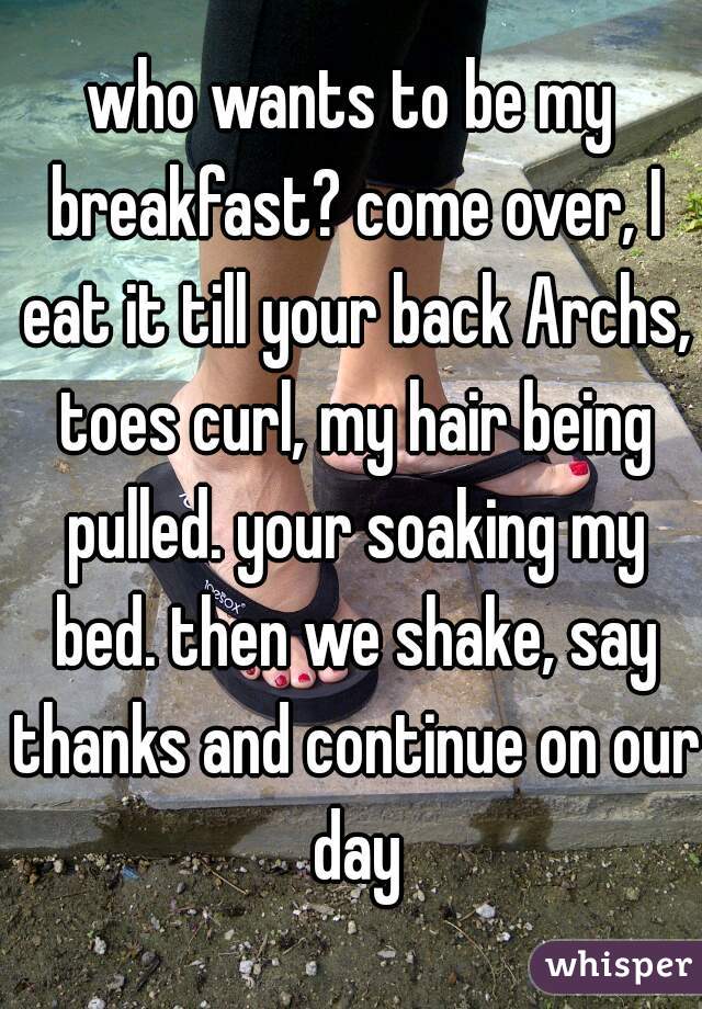 who wants to be my breakfast? come over, I eat it till your back Archs, toes curl, my hair being pulled. your soaking my bed. then we shake, say thanks and continue on our day