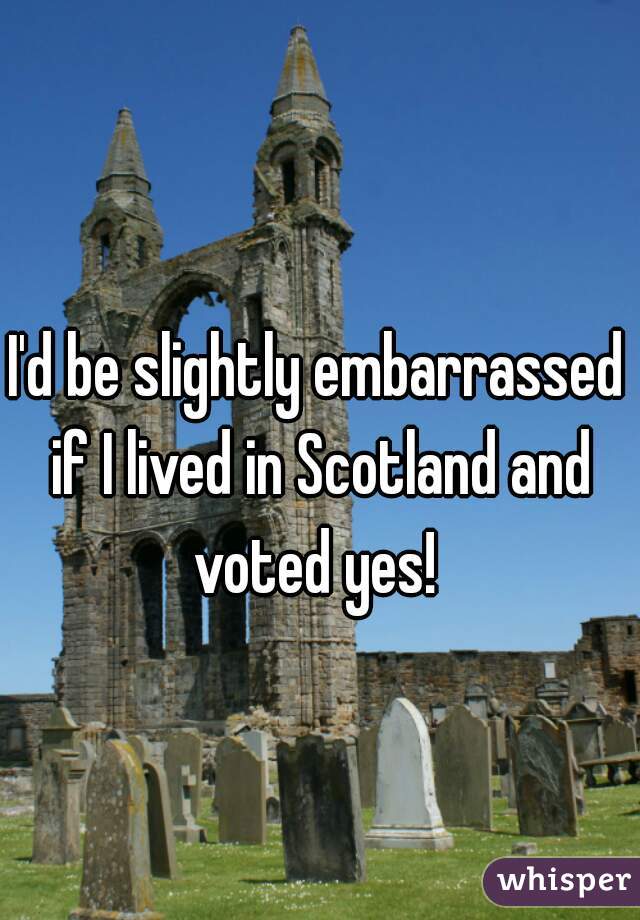 I'd be slightly embarrassed if I lived in Scotland and voted yes! 