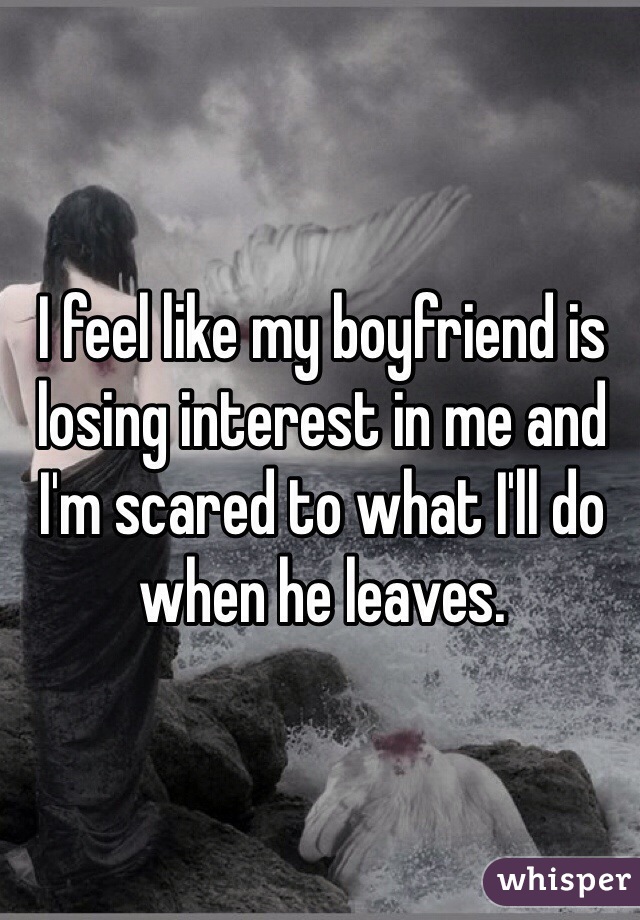 I feel like my boyfriend is losing interest in me and I'm scared to what I'll do when he leaves.
