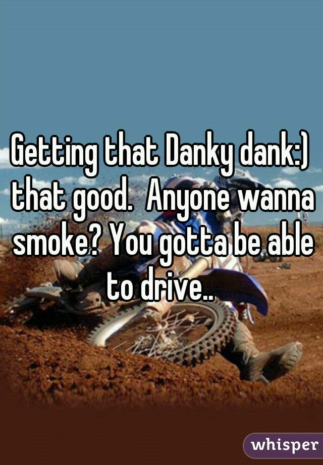 Getting that Danky dank:) that good.  Anyone wanna smoke? You gotta be able to drive.. 