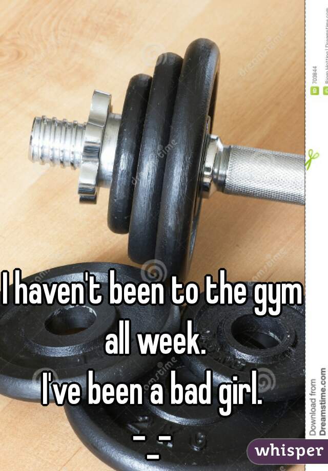 I haven't been to the gym all week.
I've been a bad girl.
-_-