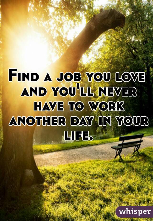 Find a job you love and you'll never have to work another day in your life.