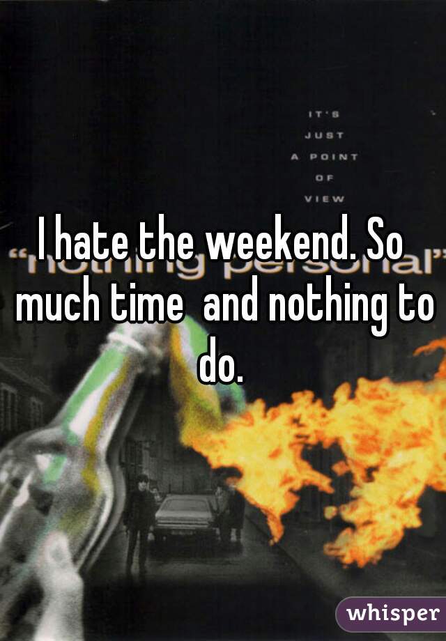 I hate the weekend. So much time  and nothing to do. 