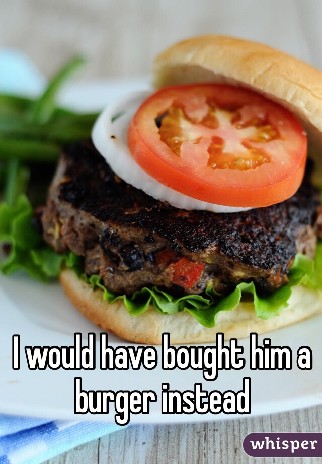 I would have bought him a burger instead
