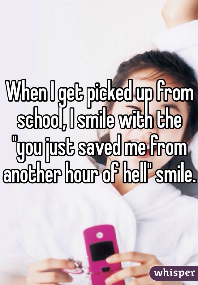When I get picked up from school, I smile with the "you just saved me from another hour of hell" smile.
