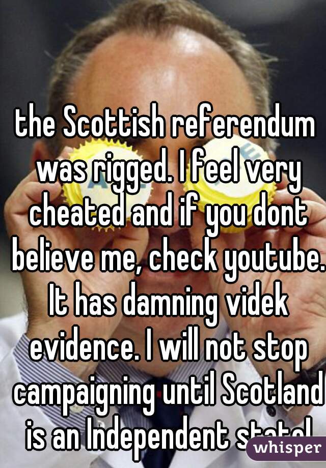the Scottish referendum was rigged. I feel very cheated and if you dont believe me, check youtube. It has damning videk evidence. I will not stop campaigning until Scotland is an Independent state!