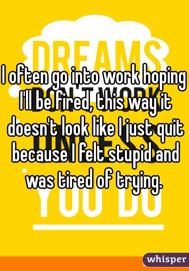 I often go into work hoping I'll be fired, this way it doesn't look like I just quit because I felt stupid and was tired of trying. 