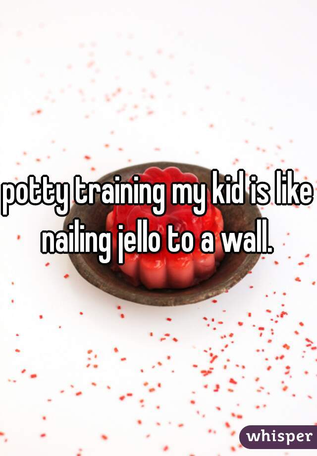 potty training my kid is like nailing jello to a wall. 