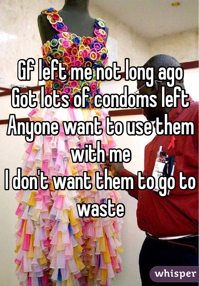 Gf left me not long ago
Got lots of condoms left
Anyone want to use them with me
I don't want them to go to waste