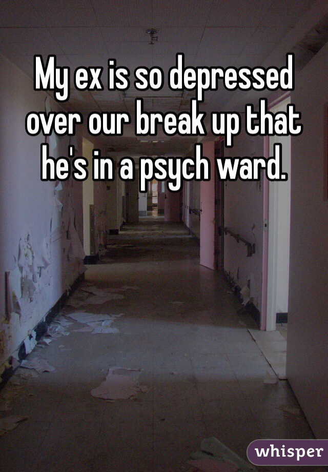 My ex is so depressed over our break up that he's in a psych ward.