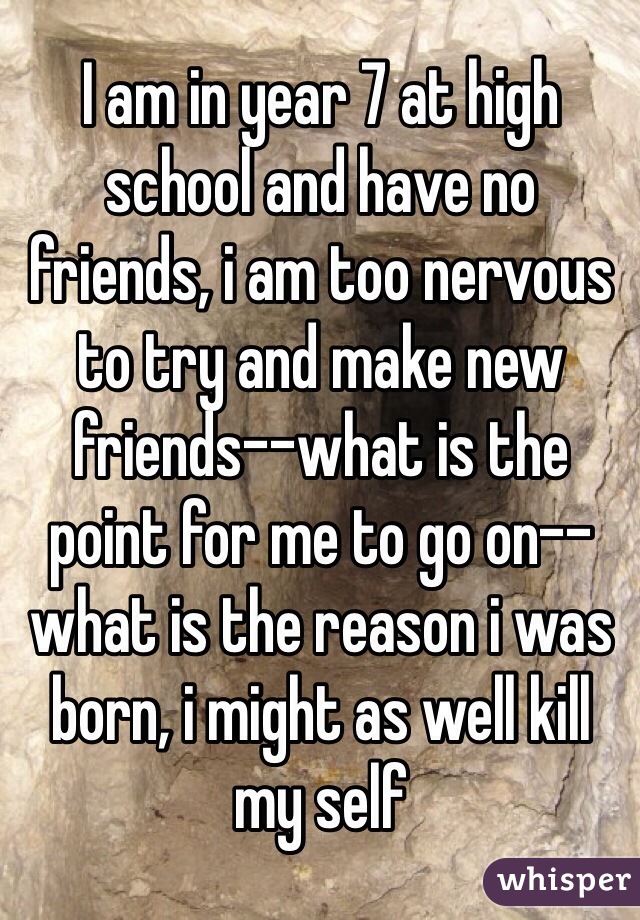 I am in year 7 at high school and have no friends, i am too nervous to try and make new friends--what is the point for me to go on-- what is the reason i was born, i might as well kill my self