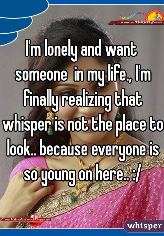 I'm lonely and want someone  in my life., I'm finally realizing that whisper is not the place to look.. because everyone is so young on here.. :/