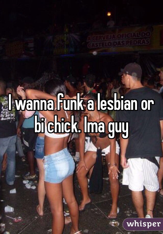 I wanna funk a lesbian or bi chick. Ima guy