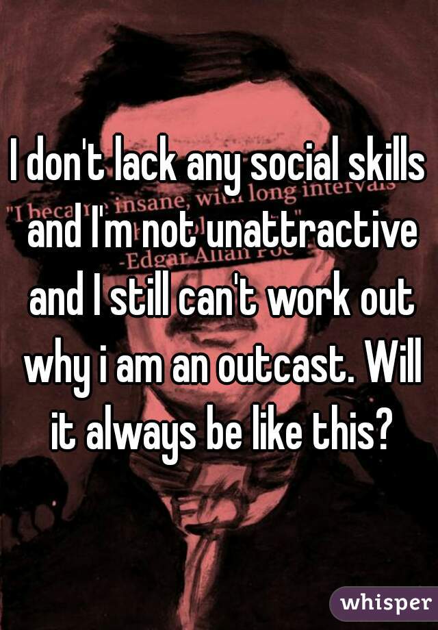 I don't lack any social skills and I'm not unattractive and I still can't work out why i am an outcast. Will it always be like this?