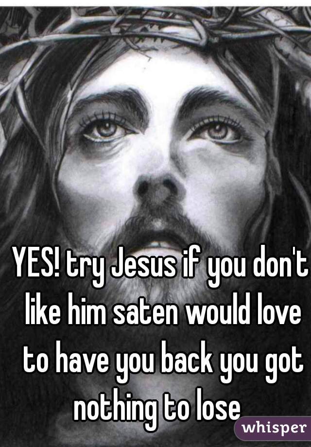 YES! try Jesus if you don't like him saten would love to have you back you got nothing to lose  