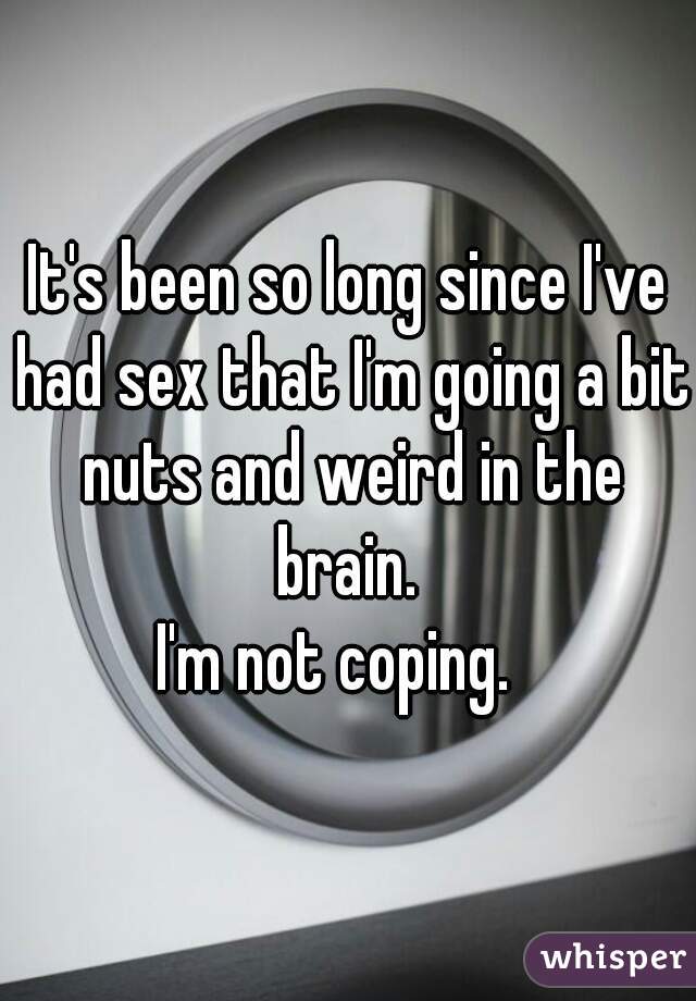 It's been so long since I've had sex that I'm going a bit nuts and weird in the brain. 
I'm not coping.  