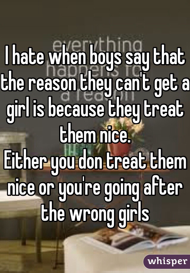 I hate when boys say that the reason they can't get a girl is because they treat them nice. 
Either you don treat them nice or you're going after the wrong girls