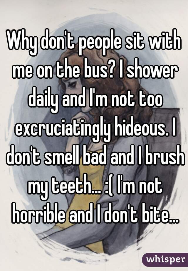 Why don't people sit with me on the bus? I shower daily and I'm not too excruciatingly hideous. I don't smell bad and I brush my teeth... :( I'm not horrible and I don't bite...