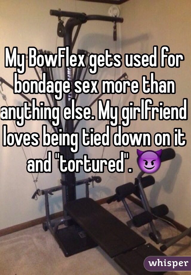 My BowFlex gets used for bondage sex more than anything else. My girlfriend loves being tied down on it and "tortured". 😈