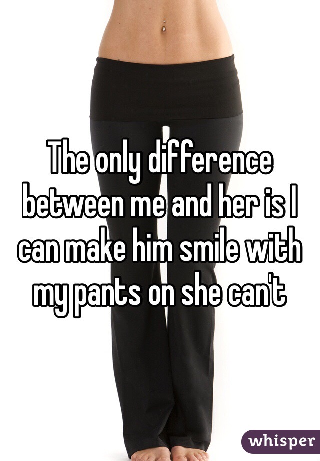 The only difference between me and her is I can make him smile with my pants on she can't 
