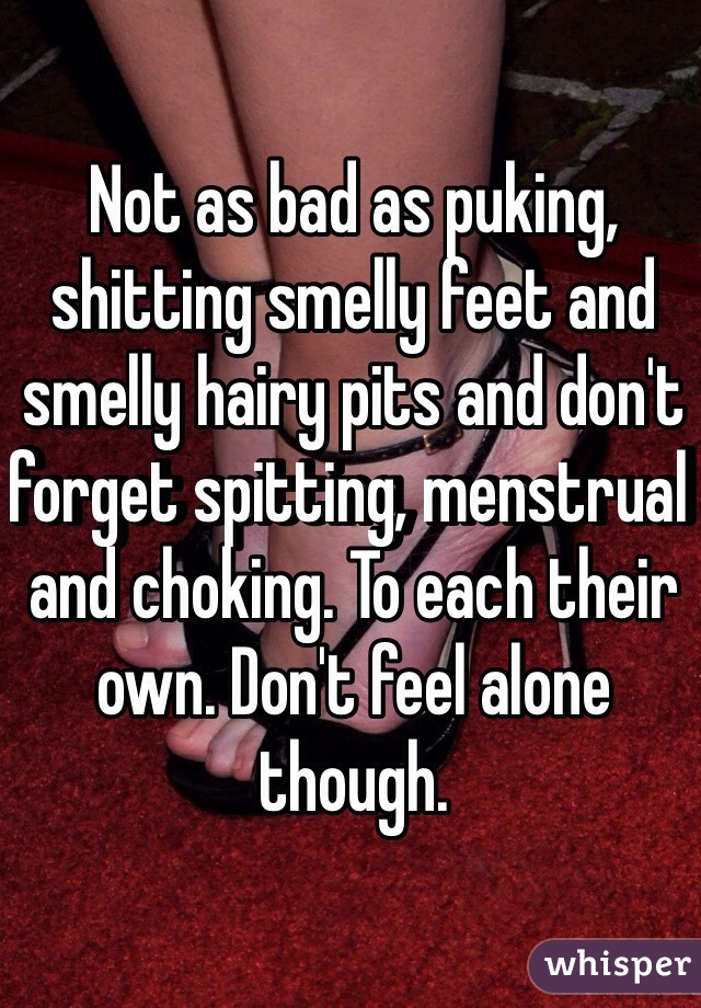 Not as bad as puking, shitting smelly feet and smelly hairy pits and don't forget spitting, menstrual and choking. To each their own. Don't feel alone though. 