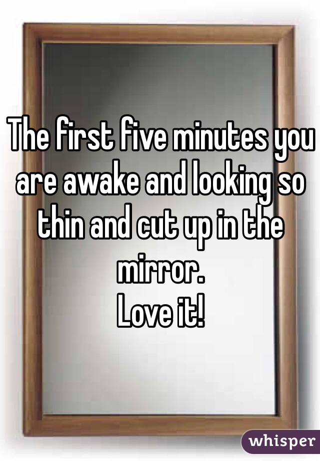 The first five minutes you are awake and looking so thin and cut up in the mirror. 
Love it!