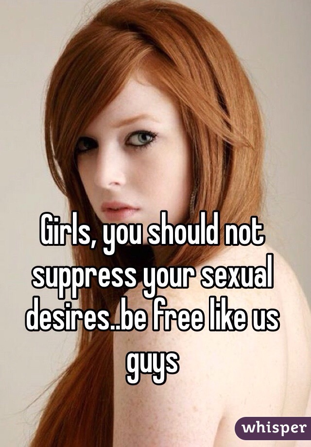Girls, you should not suppress your sexual desires..be free like us guys