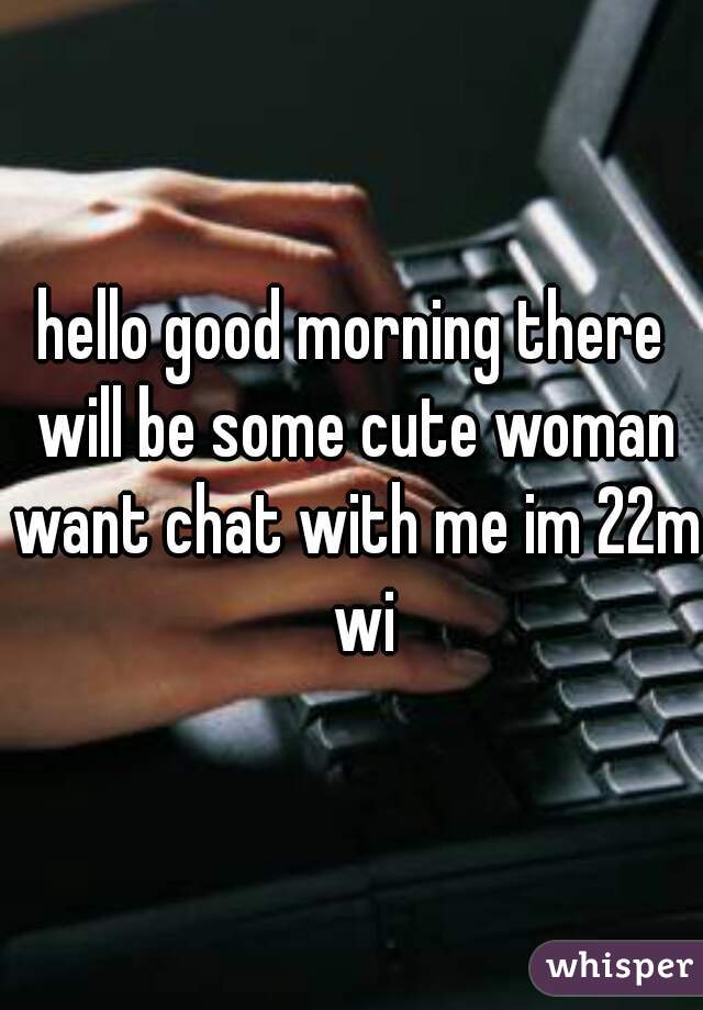 hello good morning there will be some cute woman want chat with me im 22m  wi