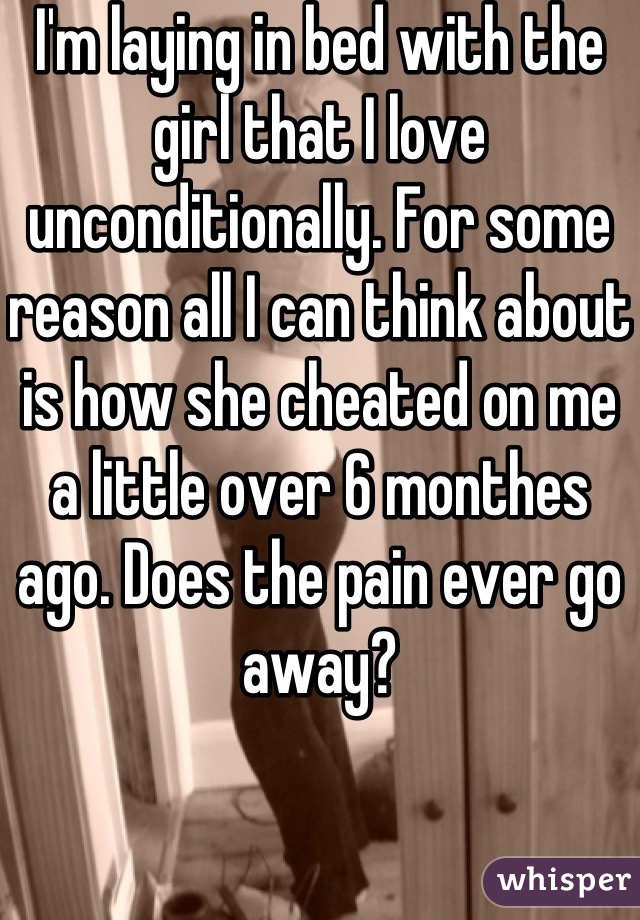 I'm laying in bed with the girl that I love unconditionally. For some reason all I can think about is how she cheated on me a little over 6 monthes ago. Does the pain ever go away?