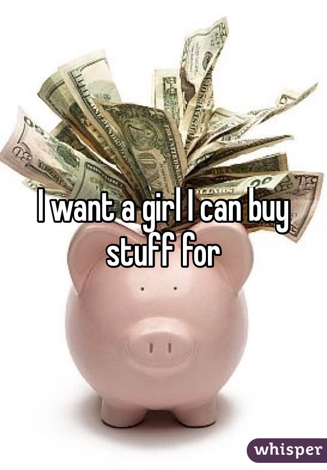 I want a girl I can buy stuff for 
