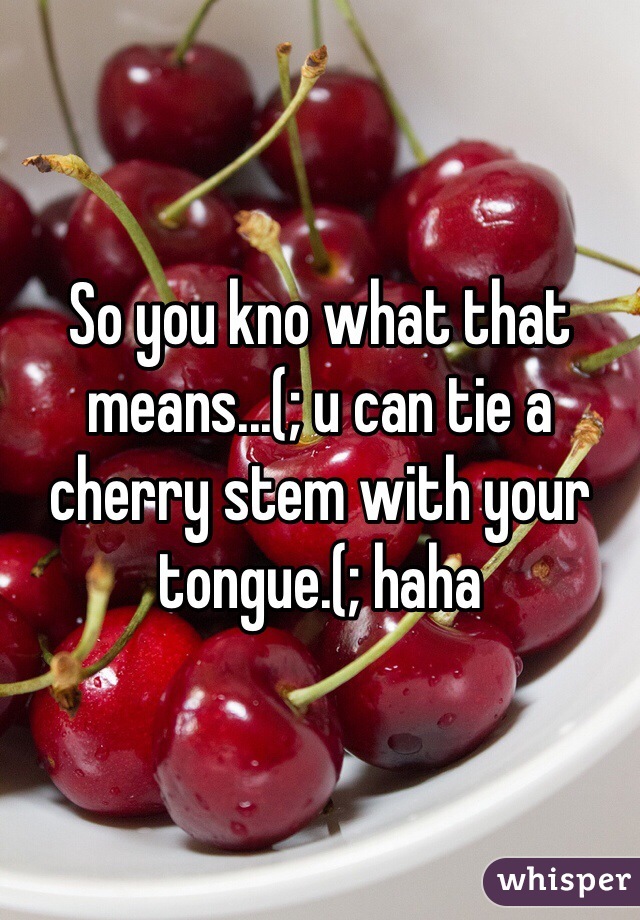 So you kno what that means...(; u can tie a cherry stem with your tongue.(; haha  
