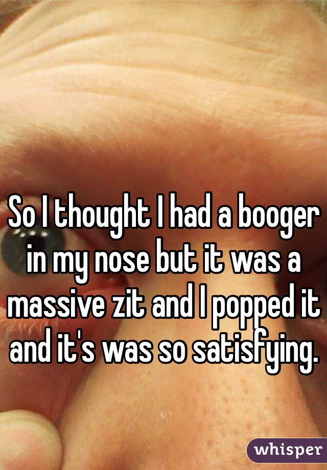 So I thought I had a booger in my nose but it was a massive zit and I popped it and it's was so satisfying. 
