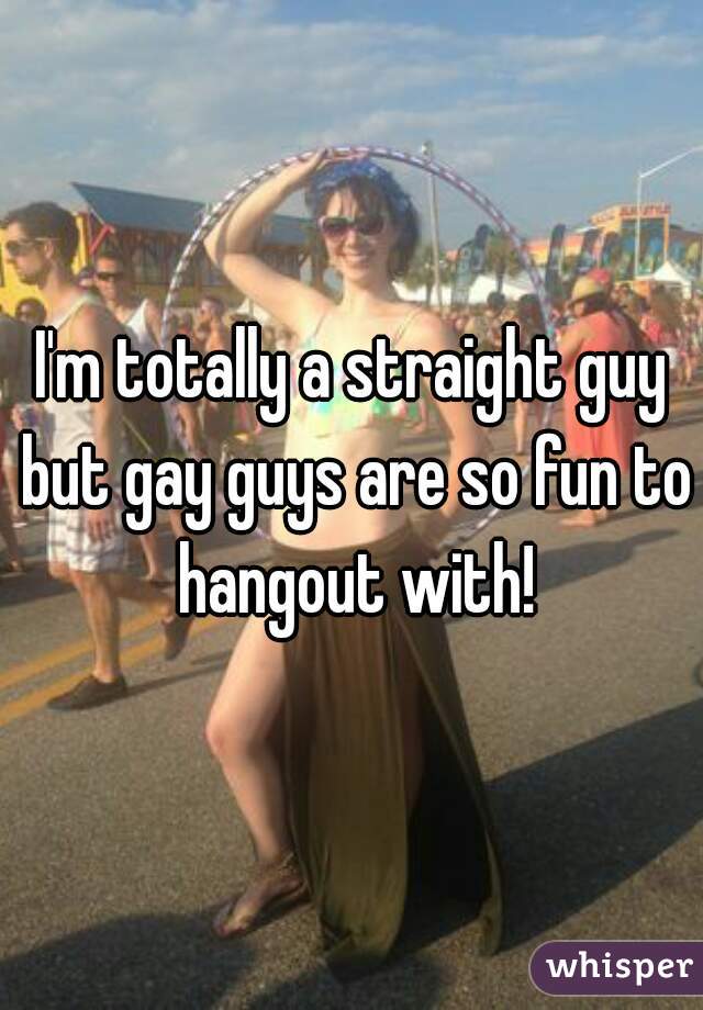 I'm totally a straight guy but gay guys are so fun to hangout with!