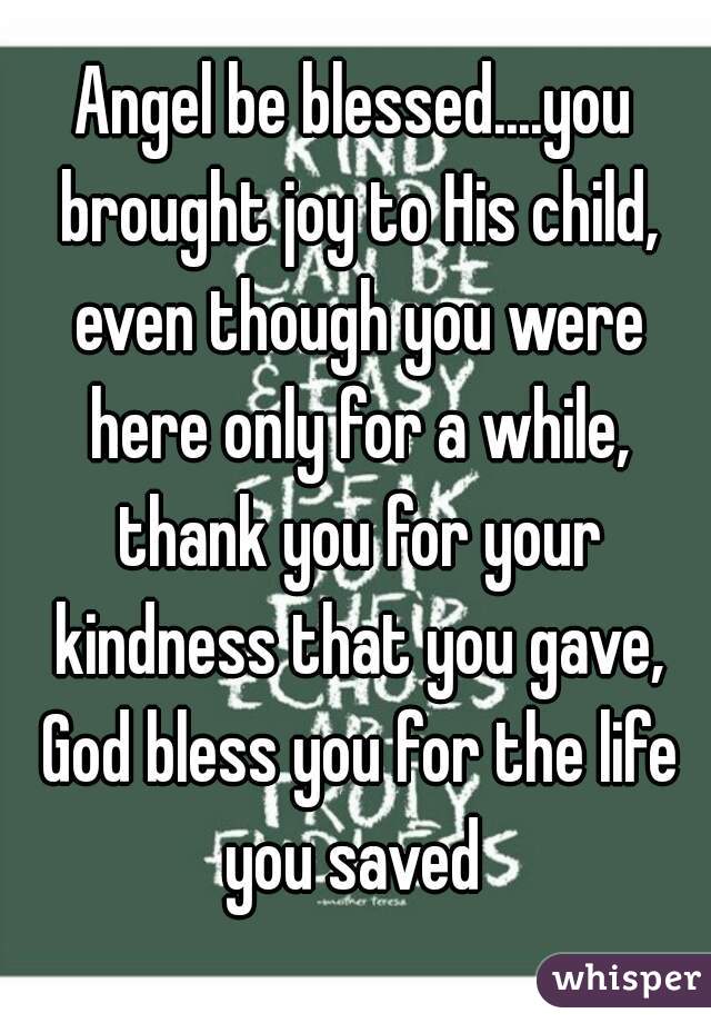 Angel be blessed....you brought joy to His child, even though you were here only for a while, thank you for your kindness that you gave, God bless you for the life you saved 