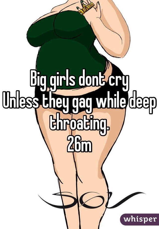 Big girls dont cry
Unless they gag while deep throating.
26m