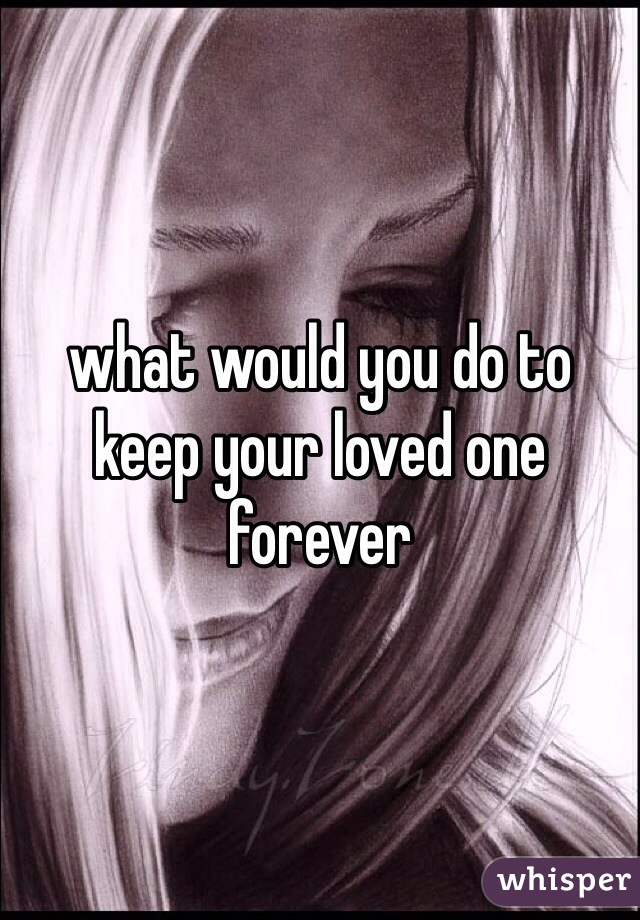 what would you do to keep your loved one forever