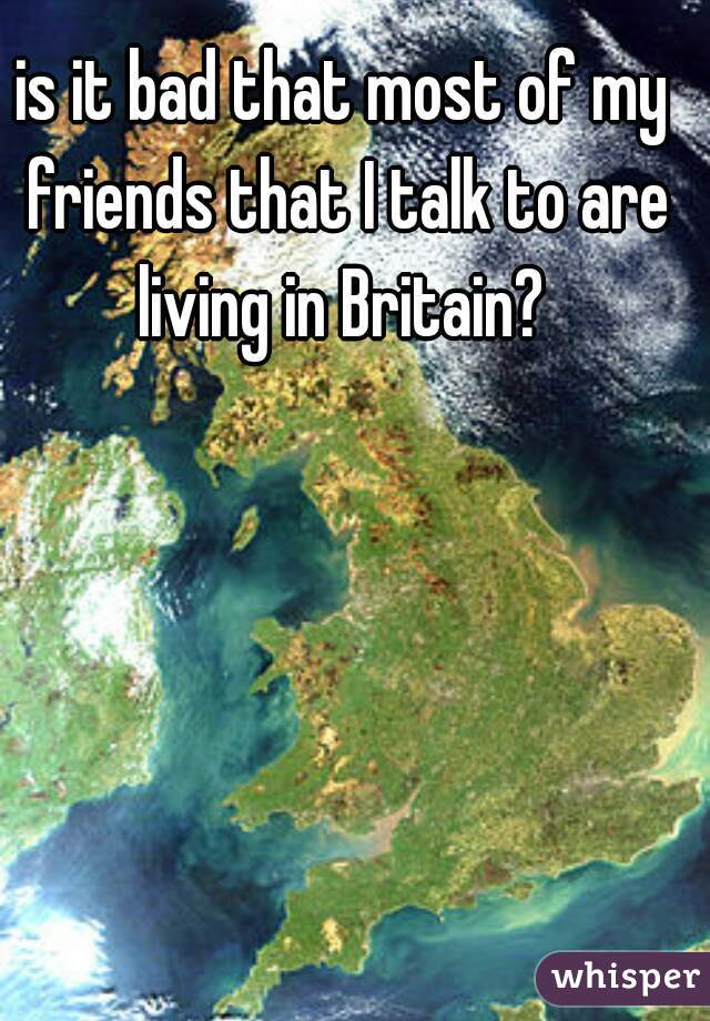 is it bad that most of my friends that I talk to are living in Britain? 
   