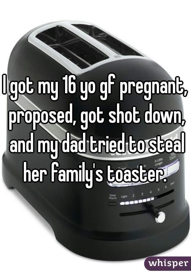 I got my 16 yo gf pregnant, proposed, got shot down, and my dad tried to steal her family's toaster. 