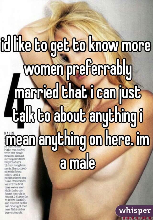 id like to get to know more women preferrably married that i can just talk to about anything i mean anything on here. im a male